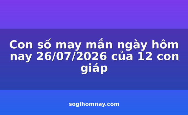 Con số may mắn ngày hôm nay 26/07/2026 của 12 con giáp