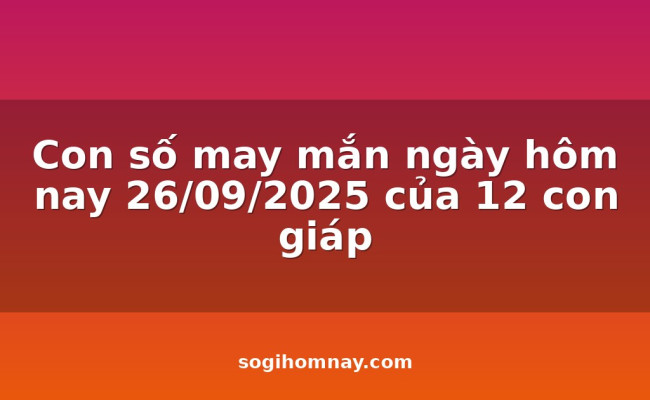Con số may mắn ngày hôm nay 26/09/2025 của 12 con giáp