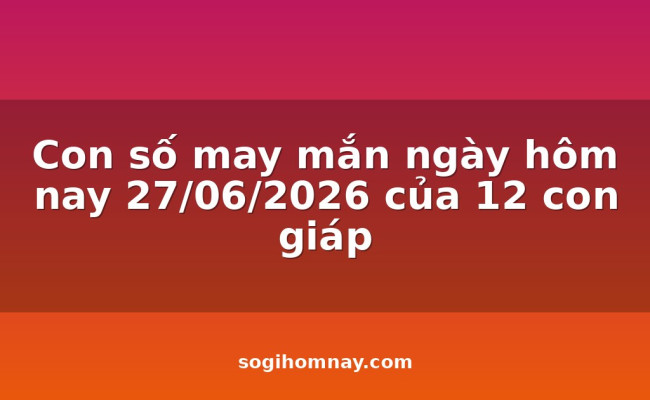 Con số may mắn ngày hôm nay 27/06/2026 của 12 con giáp