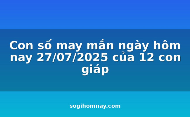 Con số may mắn ngày hôm nay 27/07/2025 của 12 con giáp