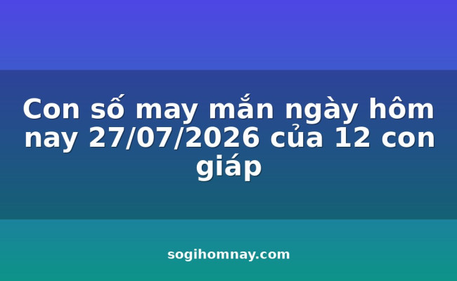 Con số may mắn ngày hôm nay 27/07/2026 của 12 con giáp