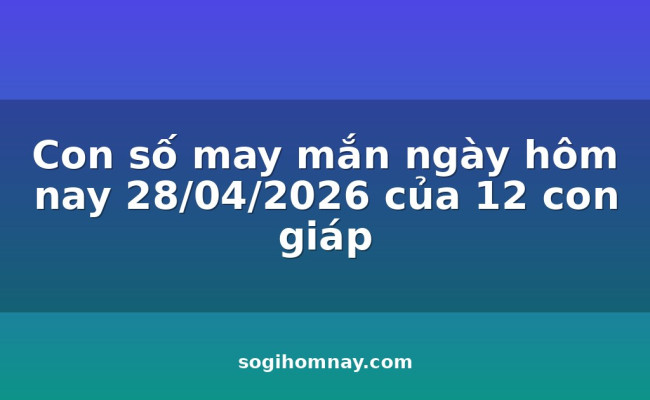Con số may mắn ngày hôm nay 28/04/2026 của 12 con giáp
