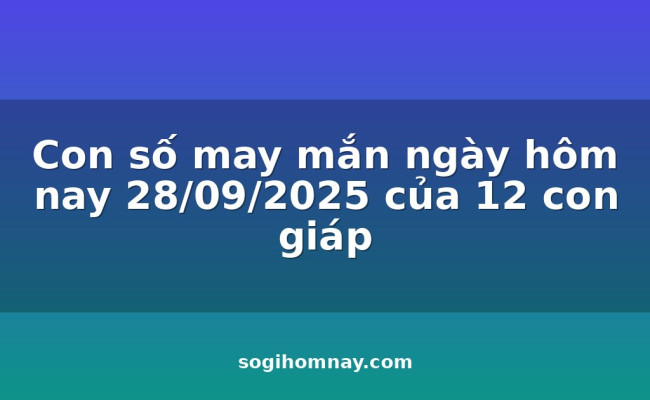 Con số may mắn ngày hôm nay 28/09/2025 của 12 con giáp