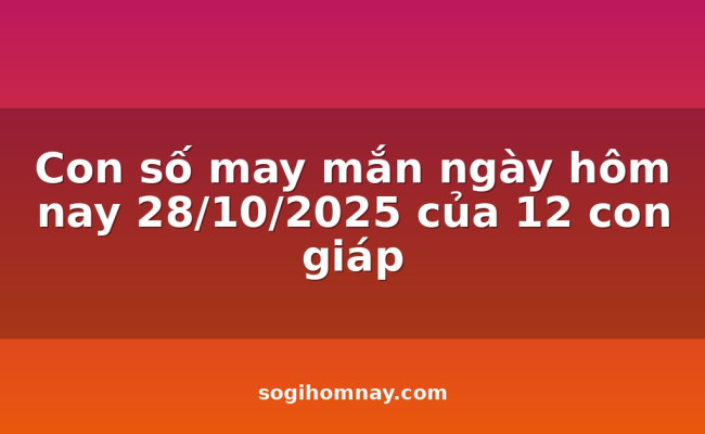 Con số may mắn ngày hôm nay 28/10/2025 của 12 con giáp
