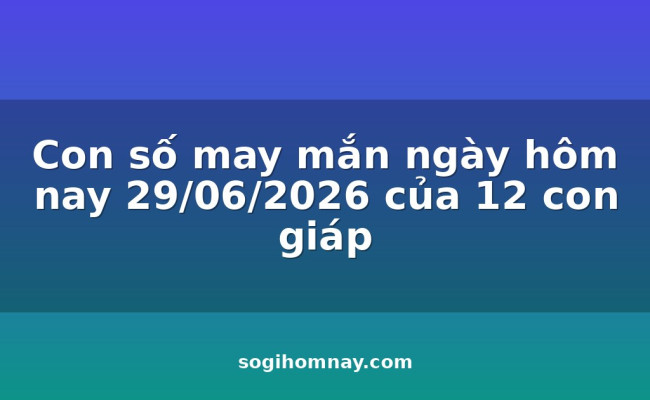 Con số may mắn ngày hôm nay 29/06/2026 của 12 con giáp
