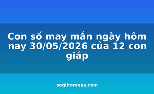 Con số may mắn ngày hôm nay 30/05/2026 của 12 con giáp