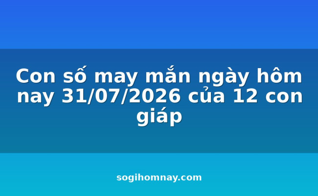 Con số may mắn ngày hôm nay 31/07/2026 của 12 con giáp