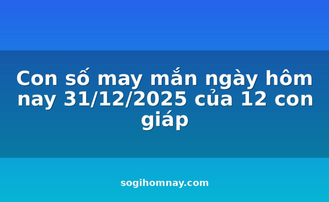 Con số may mắn ngày hôm nay 31/12/2025 của 12 con giáp