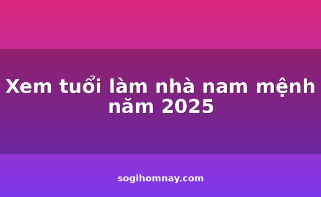 Xem tuổi làm nhà nam mệnh năm 2025
