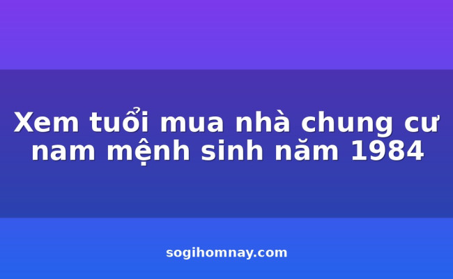 Xem tuổi mua nhà chung cư nam mệnh sinh năm 1984